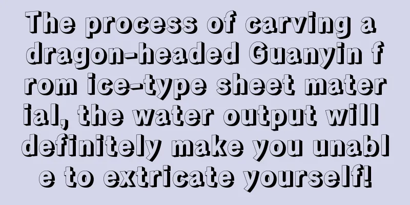 The process of carving a dragon-headed Guanyin from ice-type sheet material, the water output will definitely make you unable to extricate yourself!