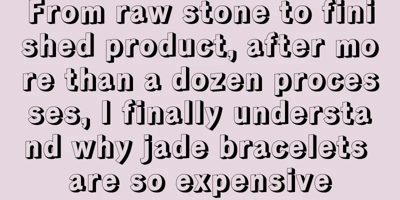 From raw stone to finished product, after more than a dozen processes, I finally understand why jade bracelets are so expensive