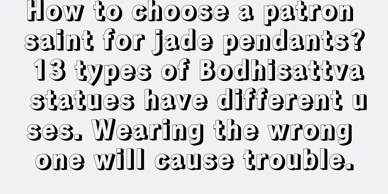 How to choose a patron saint for jade pendants? 13 types of Bodhisattva statues have different uses. Wearing the wrong one will cause trouble.