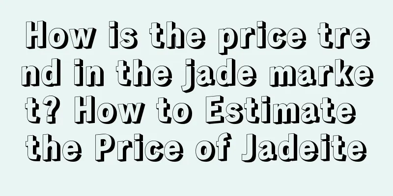 How is the price trend in the jade market? How to Estimate the Price of Jadeite