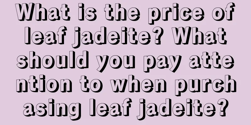 What is the price of leaf jadeite? What should you pay attention to when purchasing leaf jadeite?