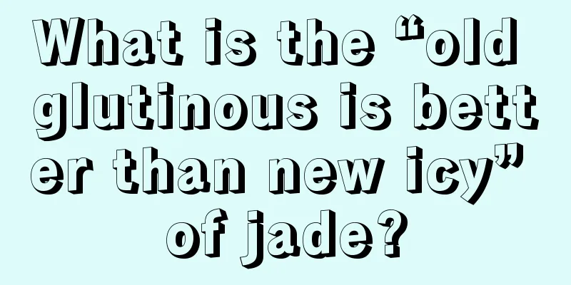 What is the “old glutinous is better than new icy” of jade?