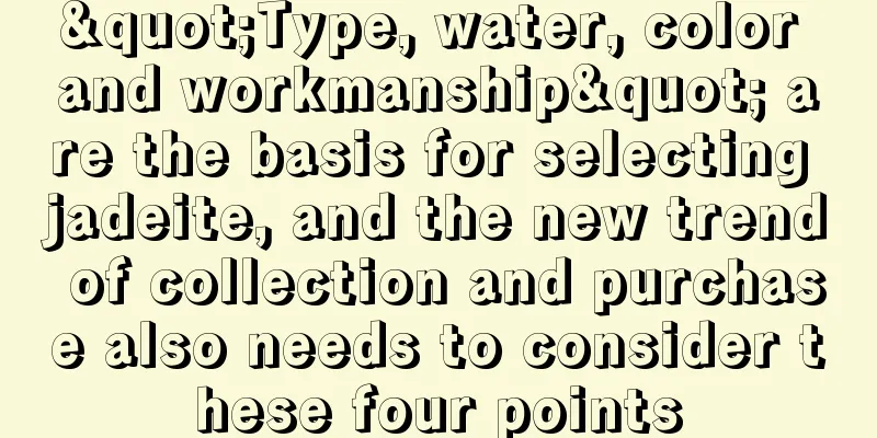 "Type, water, color and workmanship" are the basis for selecting jadeite, and the new trend of collection and purchase also needs to consider these four points