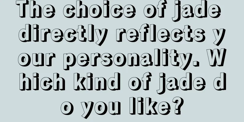 The choice of jade directly reflects your personality. Which kind of jade do you like?