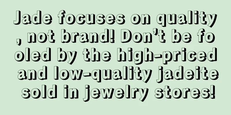 Jade focuses on quality, not brand! Don’t be fooled by the high-priced and low-quality jadeite sold in jewelry stores!