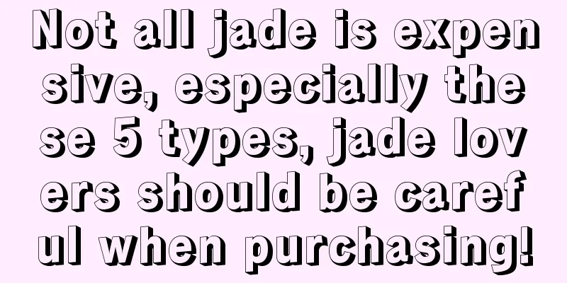 Not all jade is expensive, especially these 5 types, jade lovers should be careful when purchasing!