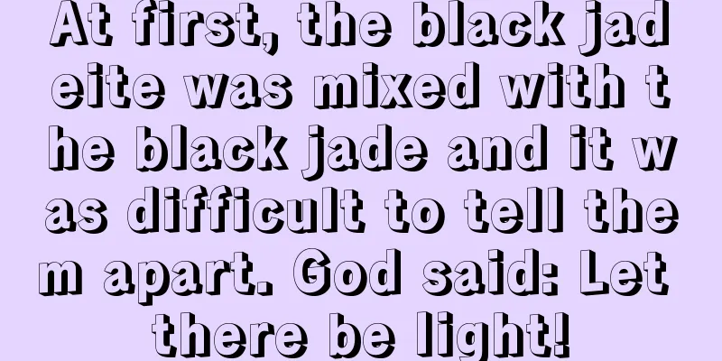 At first, the black jadeite was mixed with the black jade and it was difficult to tell them apart. God said: Let there be light!