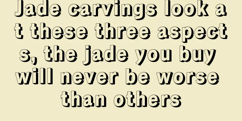 Jade carvings look at these three aspects, the jade you buy will never be worse than others