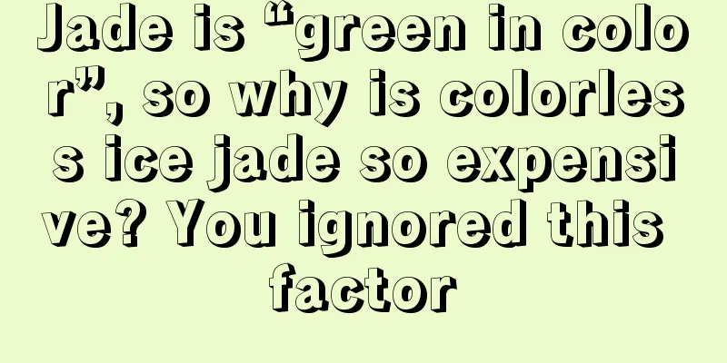 Jade is “green in color”, so why is colorless ice jade so expensive? You ignored this factor