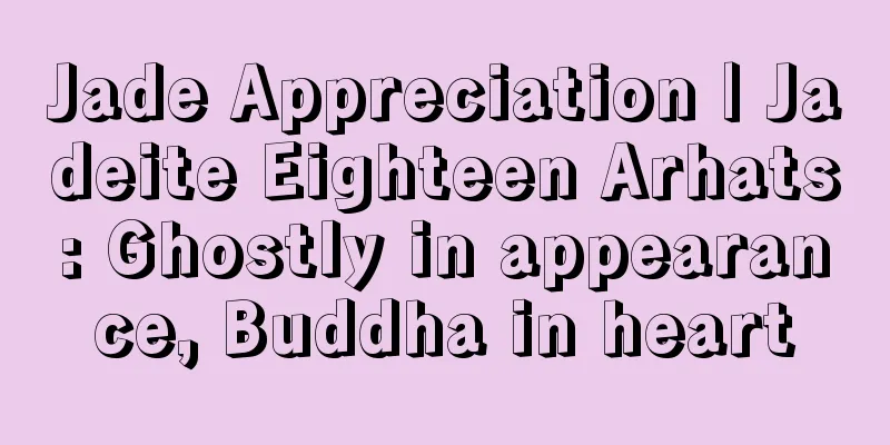 Jade Appreciation | Jadeite Eighteen Arhats: Ghostly in appearance, Buddha in heart