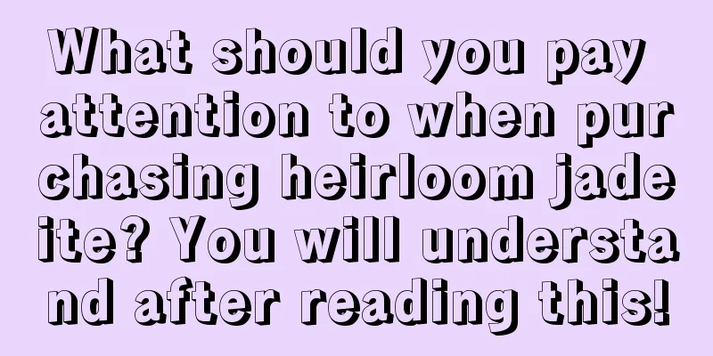 What should you pay attention to when purchasing heirloom jadeite? You will understand after reading this!