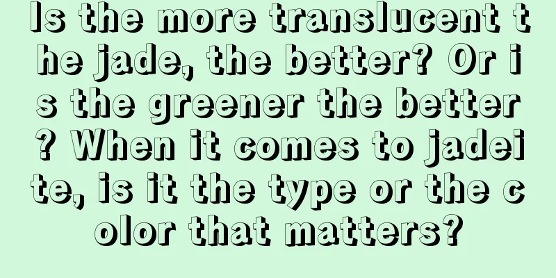 Is the more translucent the jade, the better? Or is the greener the better? When it comes to jadeite, is it the type or the color that matters?