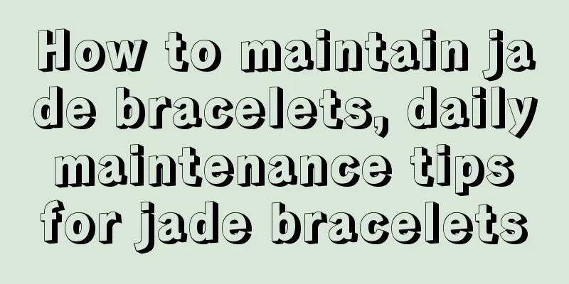 How to maintain jade bracelets, daily maintenance tips for jade bracelets