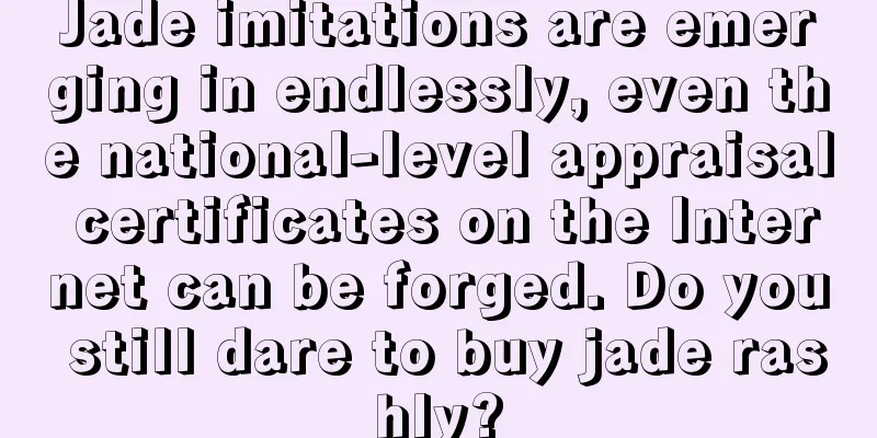 Jade imitations are emerging in endlessly, even the national-level appraisal certificates on the Internet can be forged. Do you still dare to buy jade rashly?