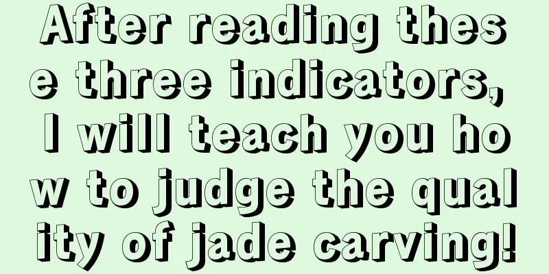 After reading these three indicators, I will teach you how to judge the quality of jade carving!