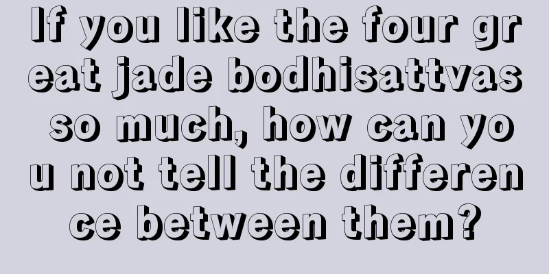 If you like the four great jade bodhisattvas so much, how can you not tell the difference between them?