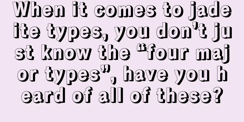 When it comes to jadeite types, you don’t just know the “four major types”, have you heard of all of these?