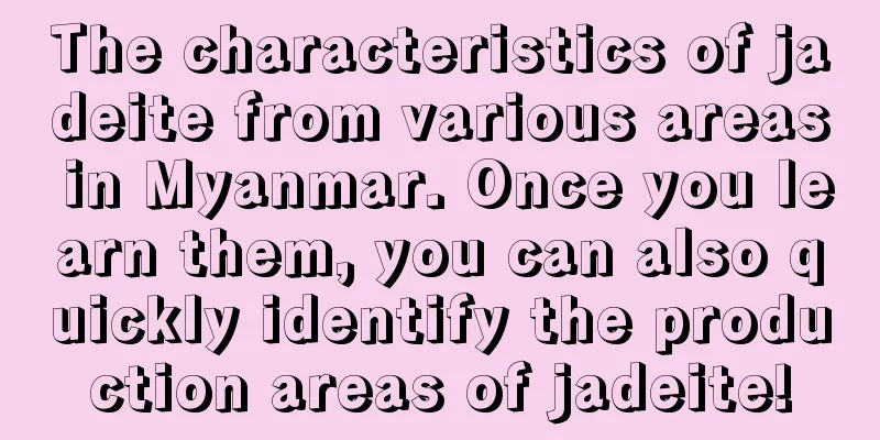 The characteristics of jadeite from various areas in Myanmar. Once you learn them, you can also quickly identify the production areas of jadeite!