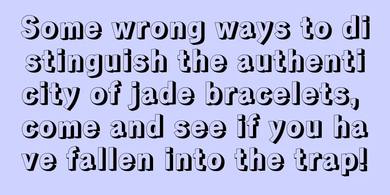 Some wrong ways to distinguish the authenticity of jade bracelets, come and see if you have fallen into the trap!