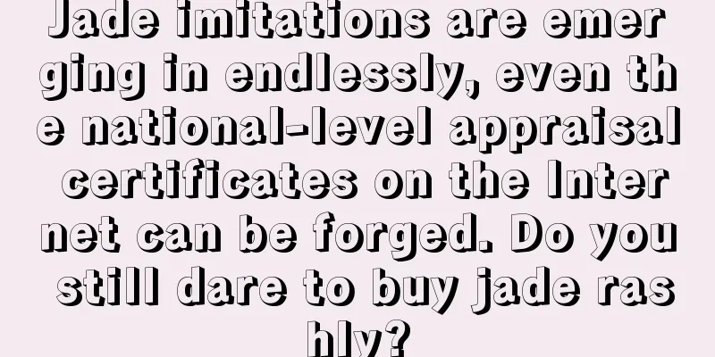 Jade imitations are emerging in endlessly, even the national-level appraisal certificates on the Internet can be forged. Do you still dare to buy jade rashly?