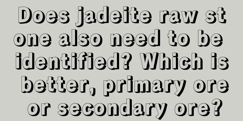 Does jadeite raw stone also need to be identified? Which is better, primary ore or secondary ore?