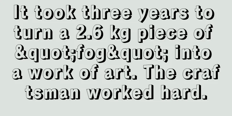 It took three years to turn a 2.6 kg piece of "fog" into a work of art. The craftsman worked hard.