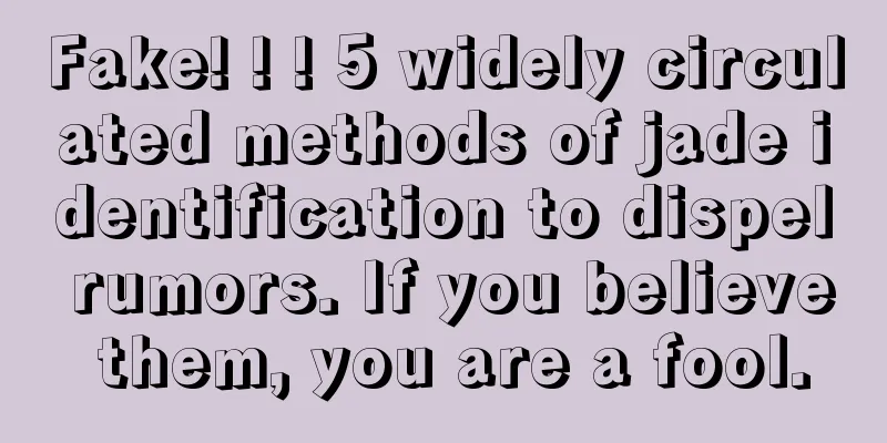 Fake! ! ! 5 widely circulated methods of jade identification to dispel rumors. If you believe them, you are a fool.