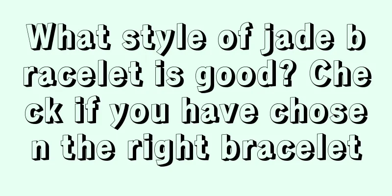 What style of jade bracelet is good? Check if you have chosen the right bracelet