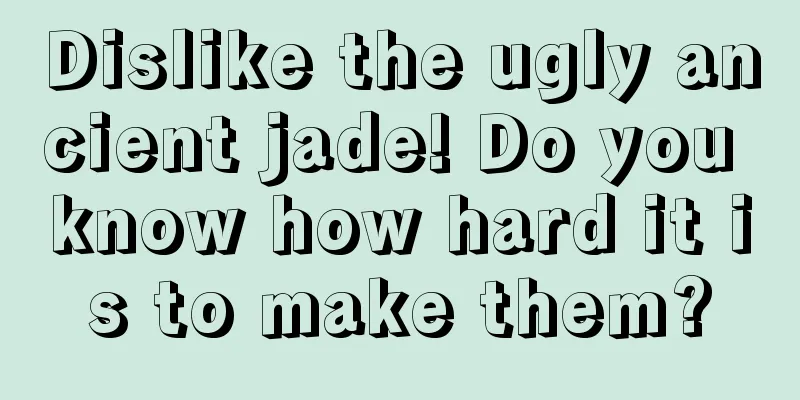 Dislike the ugly ancient jade! Do you know how hard it is to make them?