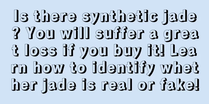 Is there synthetic jade? You will suffer a great loss if you buy it! Learn how to identify whether jade is real or fake!