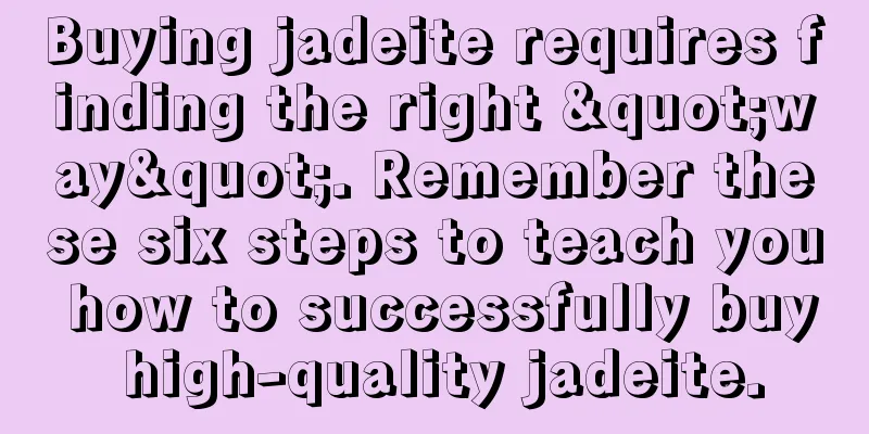 Buying jadeite requires finding the right "way". Remember these six steps to teach you how to successfully buy high-quality jadeite.