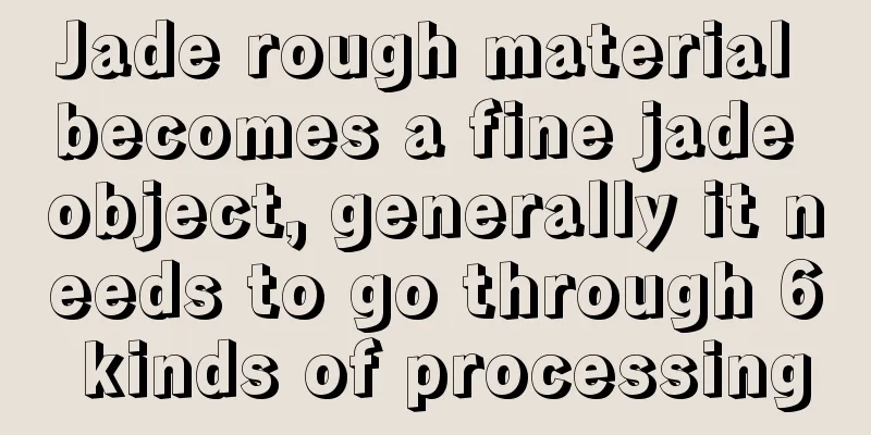 Jade rough material becomes a fine jade object, generally it needs to go through 6 kinds of processing