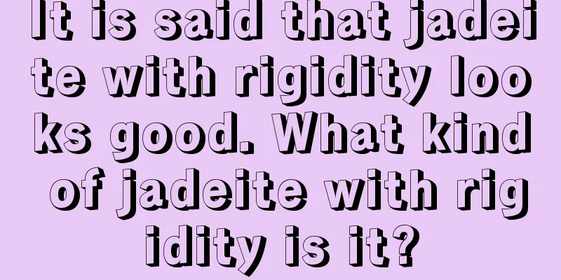 It is said that jadeite with rigidity looks good. What kind of jadeite with rigidity is it?