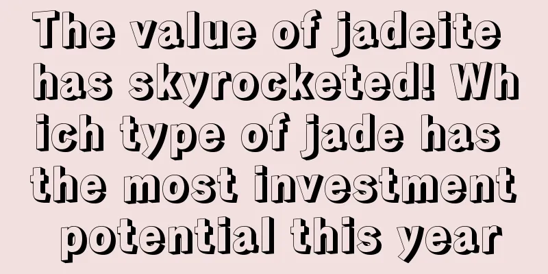 The value of jadeite has skyrocketed! Which type of jade has the most investment potential this year