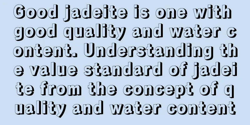 Good jadeite is one with good quality and water content. Understanding the value standard of jadeite from the concept of quality and water content