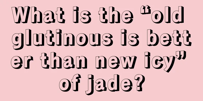 What is the “old glutinous is better than new icy” of jade?