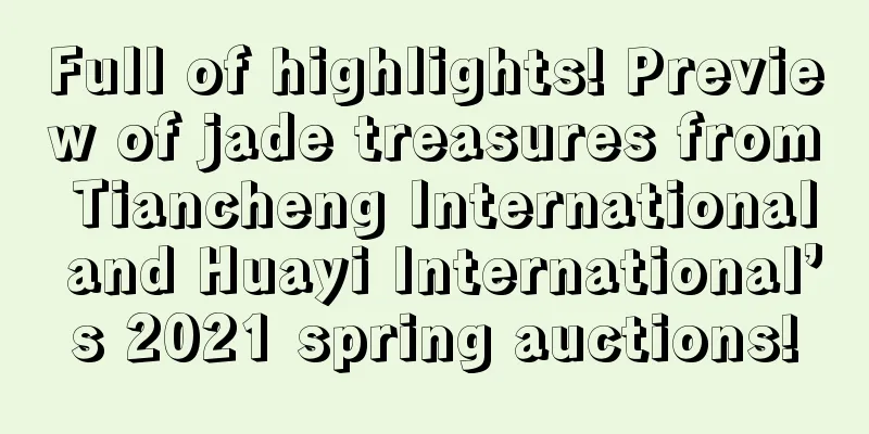 Full of highlights! Preview of jade treasures from Tiancheng International and Huayi International’s 2021 spring auctions!