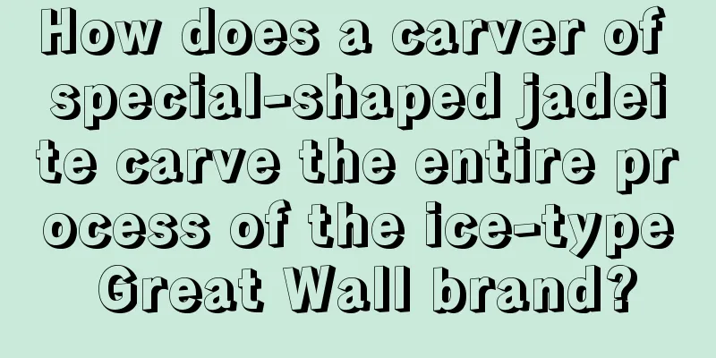 How does a carver of special-shaped jadeite carve the entire process of the ice-type Great Wall brand?