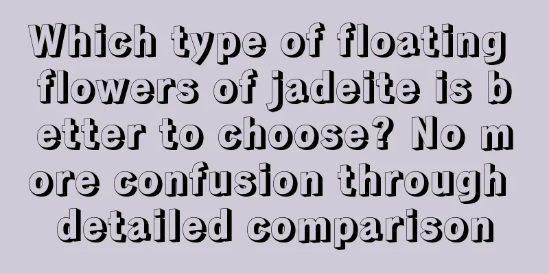 Which type of floating flowers of jadeite is better to choose? No more confusion through detailed comparison