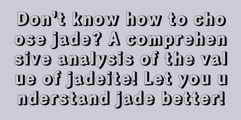 Don’t know how to choose jade? A comprehensive analysis of the value of jadeite! Let you understand jade better!