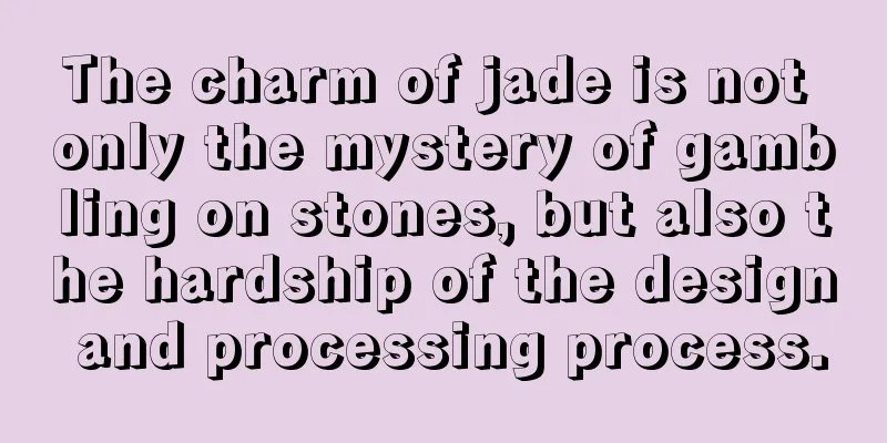 The charm of jade is not only the mystery of gambling on stones, but also the hardship of the design and processing process.