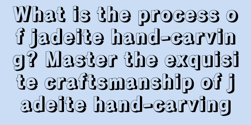 What is the process of jadeite hand-carving? Master the exquisite craftsmanship of jadeite hand-carving