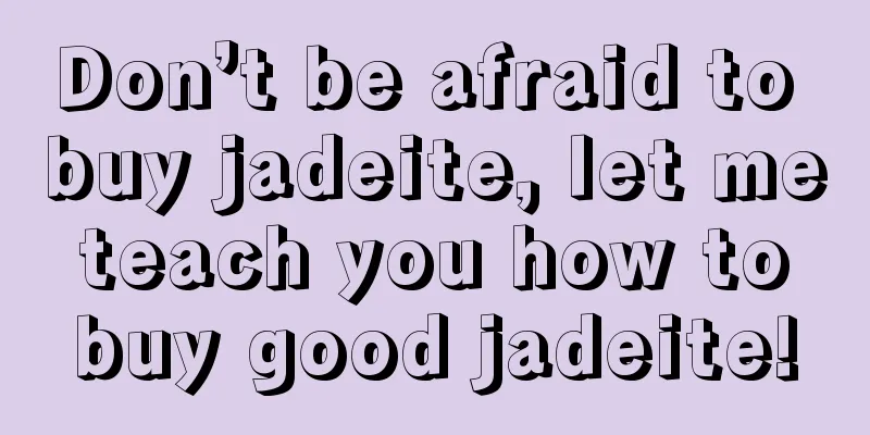 Don’t be afraid to buy jadeite, let me teach you how to buy good jadeite!