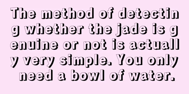 The method of detecting whether the jade is genuine or not is actually very simple. You only need a bowl of water.