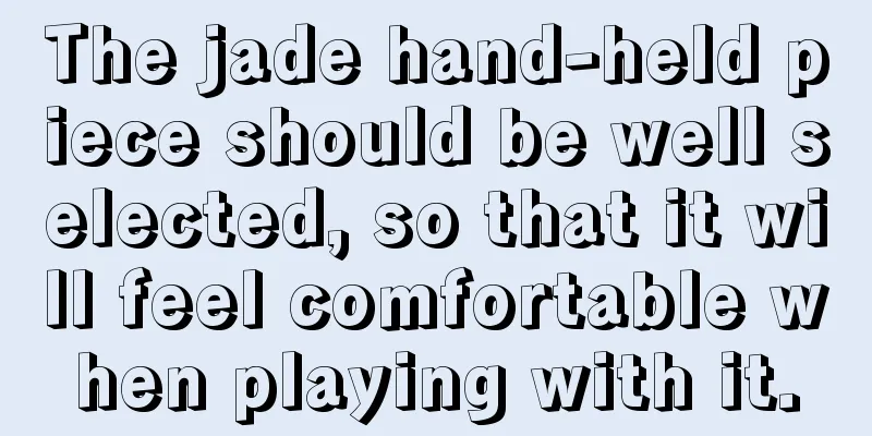 The jade hand-held piece should be well selected, so that it will feel comfortable when playing with it.