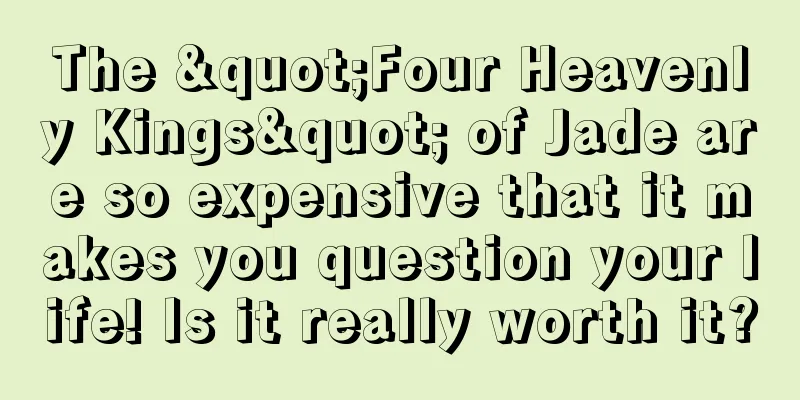 The "Four Heavenly Kings" of Jade are so expensive that it makes you question your life! Is it really worth it?