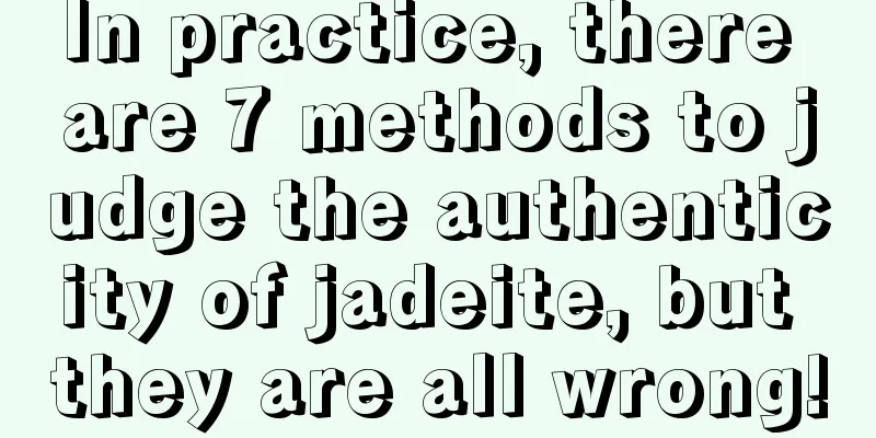 In practice, there are 7 methods to judge the authenticity of jadeite, but they are all wrong!