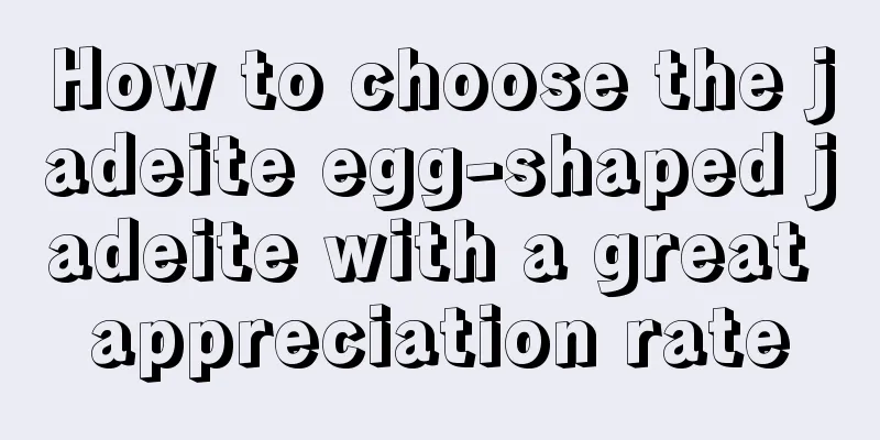 How to choose the jadeite egg-shaped jadeite with a great appreciation rate