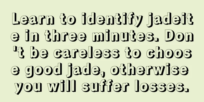 Learn to identify jadeite in three minutes. Don't be careless to choose good jade, otherwise you will suffer losses.