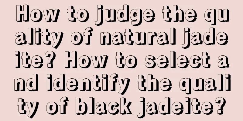 How to judge the quality of natural jadeite? How to select and identify the quality of black jadeite?